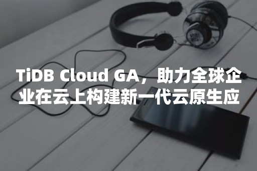 云原生分布式数据库TiDB Cloud GA，助力全球企业在云上构建新一代云原生应用