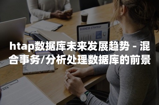 htap数据库未来发展趋势 - 混合事务/分析处理数据库的前景和技术趋势