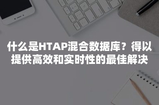 什么是HTAP混合数据库？得以提供高效和实时性的最佳解决方案