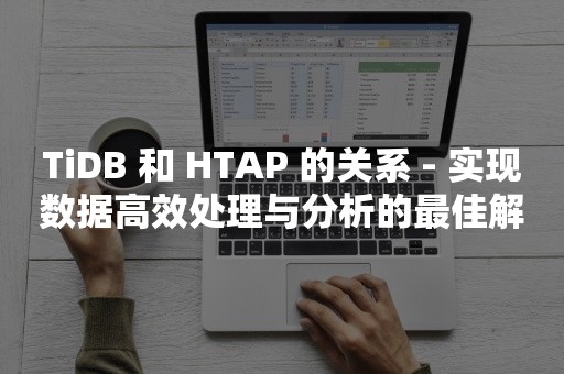 TiDB 和 HTAP 的关系 - 实现数据高效处理与分析的最佳解决方案