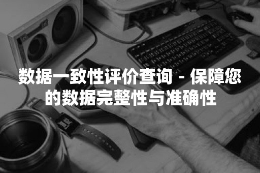 数据一致性评价查询 - 保障您的数据完整性与准确性