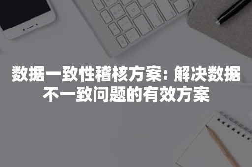 数据一致性稽核方案: 解决数据不一致问题的有效方案