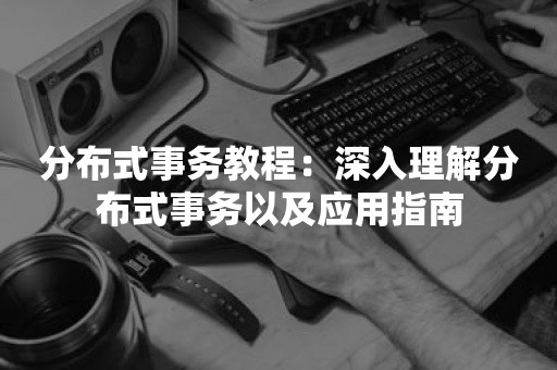 分布式事务教程：深入理解分布式事务以及应用指南