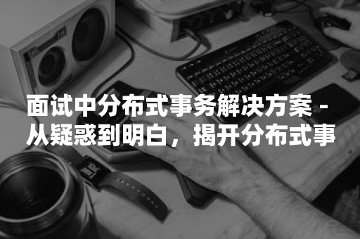 面试中分布式事务解决方案 - 从疑惑到明白，揭开分布式事务的神秘面纱