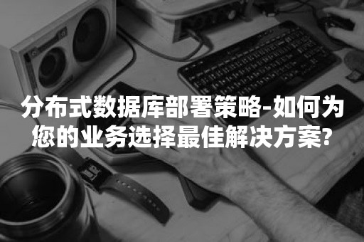 分布式数据库部署策略-如何为您的业务选择最佳解决方案?

