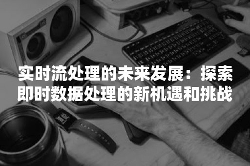 实时流处理的未来发展：探索即时数据处理的新机遇和挑战