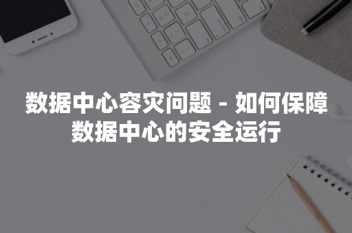 数据中心容灾问题 - 如何保障数据中心的安全运行