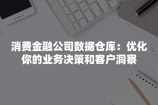 消费金融公司数据仓库：优化你的业务决策和客户洞察