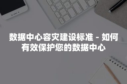 数据中心容灾建设标准 - 如何有效保护您的数据中心