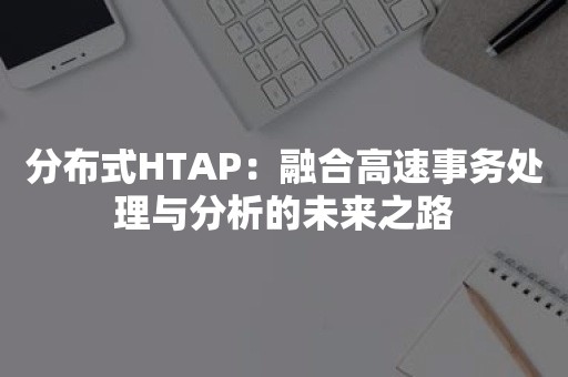 分布式HTAP：融合高速事务处理与分析的未来之路