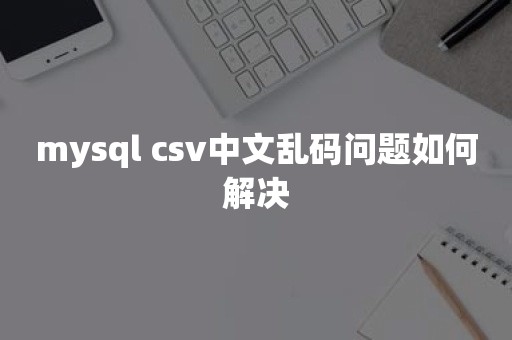 mysql csv中文乱码问题如何解决