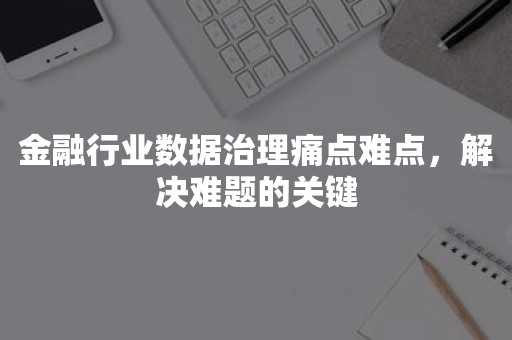 金融行业数据治理痛点难点，解决难题的关键