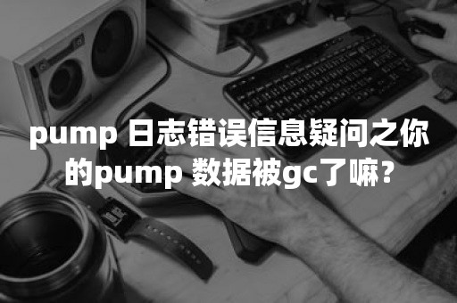 pump 日志错误信息疑问之你的pump 数据被gc了嘛？