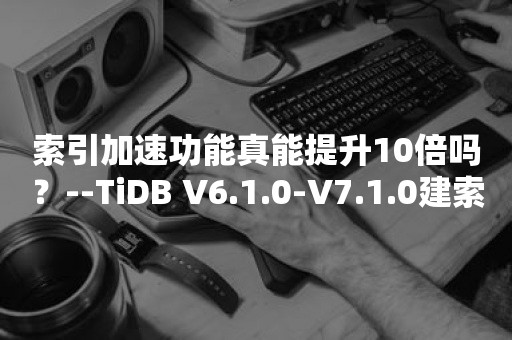 索引加速功能真能提升10倍吗？--TiDB V6.1.0-V7.1.0建索引速度对比