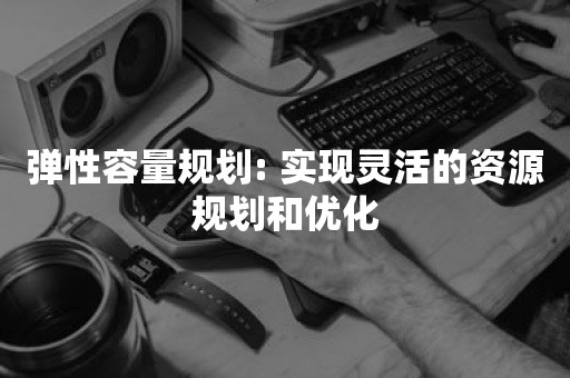 弹性容量规划: 实现灵活的资源规划和优化