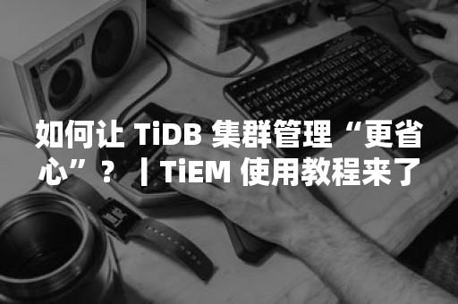 如何让 TiDB 集群管理“更省心”？丨TiEM 使用教程来了