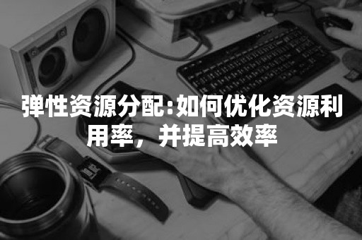 弹性资源分配:如何优化资源利用率，并提高效率