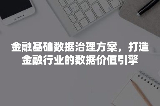 金融基础数据治理方案，打造金融行业的数据价值引擎