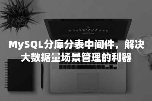 MySQL分库分表中间件，解决大数据量场景管理的利器