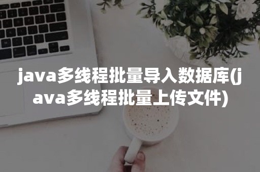 java多线程批量导入数据库(java多线程批量上传文件)