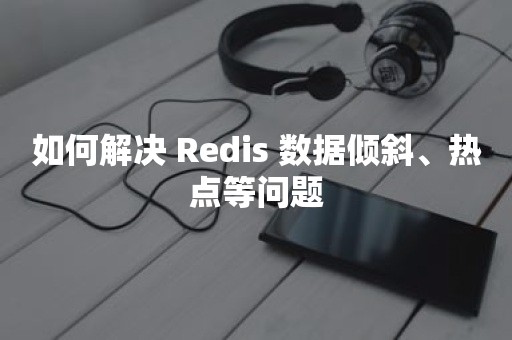 如何解决 Redis 数据倾斜、热点等问题