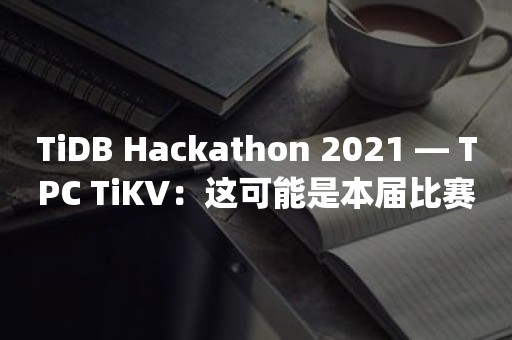 TiDB Hackathon 2021 — TPC TiKV：这可能是本届比赛中最硬核的项目 | TPC 战队访谈