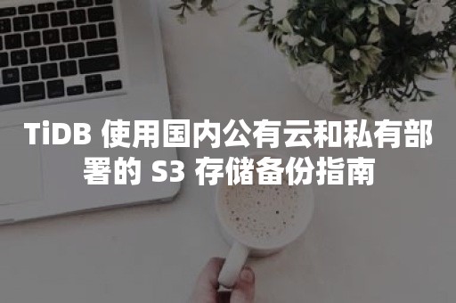 TiDB 使用国内公有云和私有部署的 S3 存储备份指南