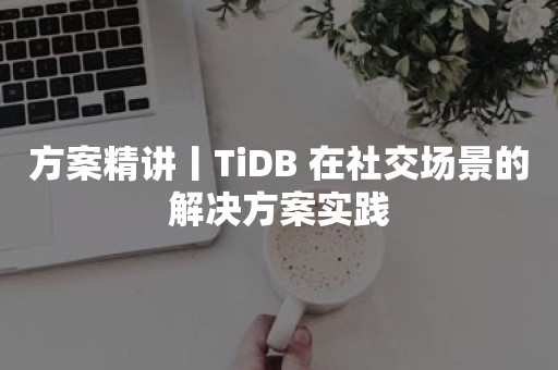 方案精讲丨TiDB 在社交场景的解决方案实践