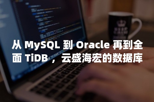 从 MySQL 到 *** 再到全面 TiDB ，云盛海宏的数据库架构实践