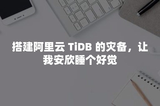 tidb搭建阿里云 TiDB 的灾备，让我安欣睡个好觉