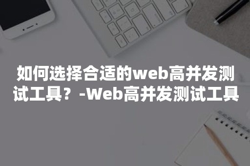 如何选择合适的web高并发测试工具？-Web高并发测试工具选购指南