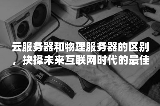 云服务器和物理服务器的区别，抉择未来互联网时代的最佳方案