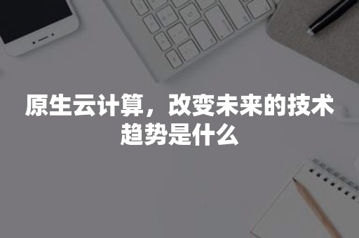 原生云计算，改变未来的技术趋势是什么