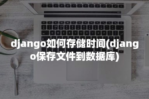 django如何存储时间(django保存文件到数据库)