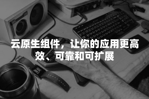 云原生组件，让你的应用更高效、可靠和可扩展