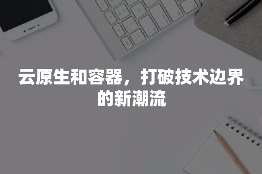 云原生和容器，打破技术边界的新潮流