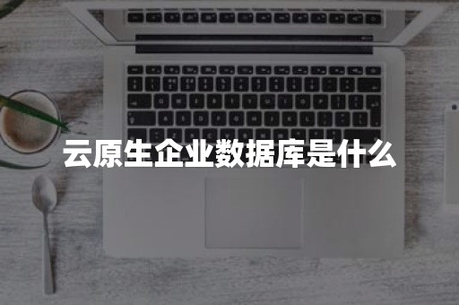 云原生分布式数据库云原生企业数据库是什么