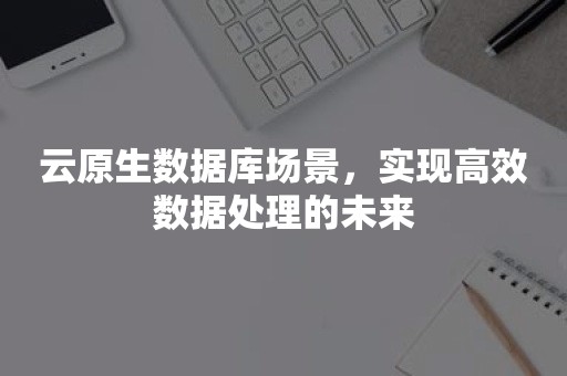 云原生数据库场景，实现高效数据处理的未来