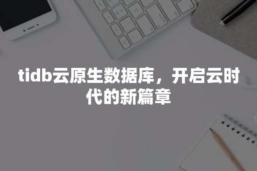 tidb云原生数据库，开启云时代的新篇章TIDB 云原生数据库