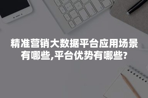 精准营销大数据平台应用场景有哪些,平台优势有哪些?