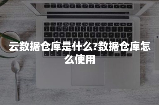 云数据仓库是什么?数据仓库怎么使用