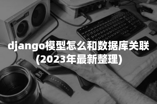 django模型怎么和数据库关联(2023年最新整理)