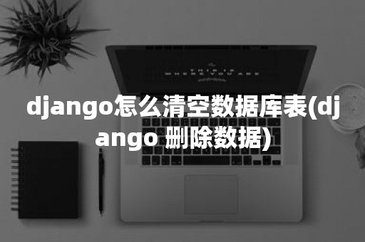 django怎么清空数据库表(django 删除数据)