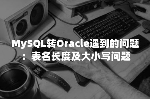 MySQL转Oracle遇到的问题：表名长度及大小写问题