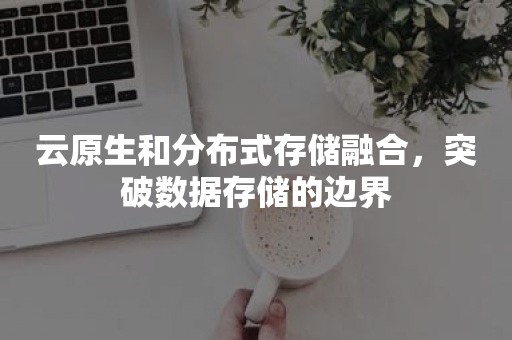 云原生和分布式存储融合，突破数据存储的边界