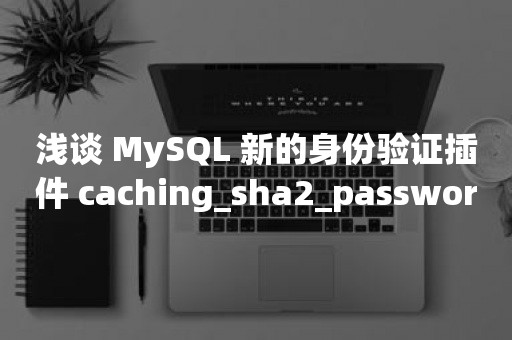 浅谈 MySQL 新的身份验证插件 caching_sha2_password