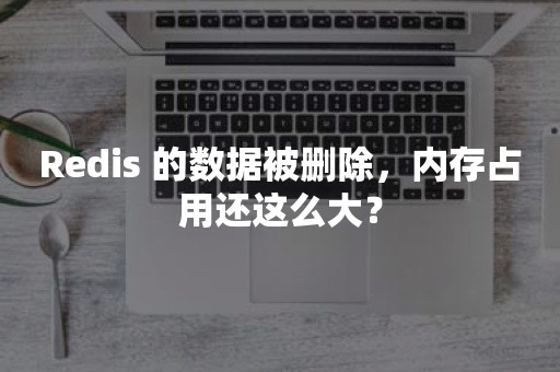 Redis 的数据被删除，内存占用还这么大？