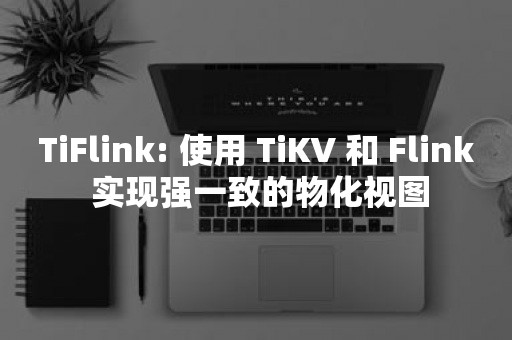 云原生分布式数据库TiFlink: 使用 TiKV 和 Flink 实现强一致的物化视图
