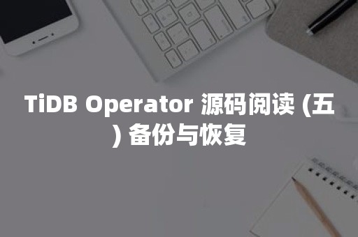 云原生分布式数据库TiDB Operator 源码阅读 (五) 备份与恢复