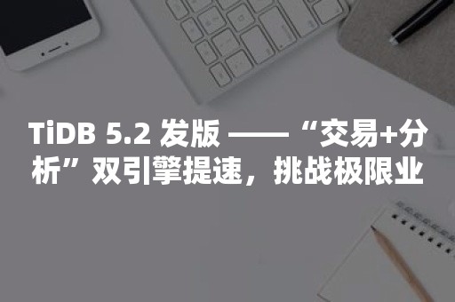 TiDB 5.2 发版 ——“交易+分析”双引擎提速，挑战极限业务场景